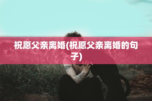 祝愿父亲离婚(祝愿父亲离婚的句子)