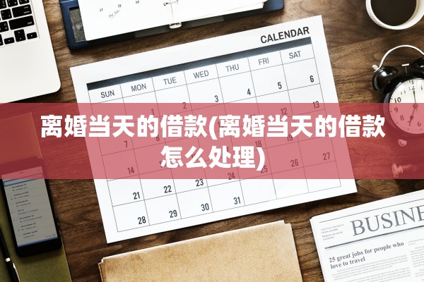 离婚当天的借款(离婚当天的借款怎么处理)