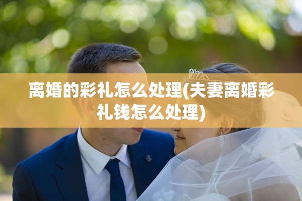 离婚的彩礼怎么处理(夫妻离婚彩礼钱怎么处理)