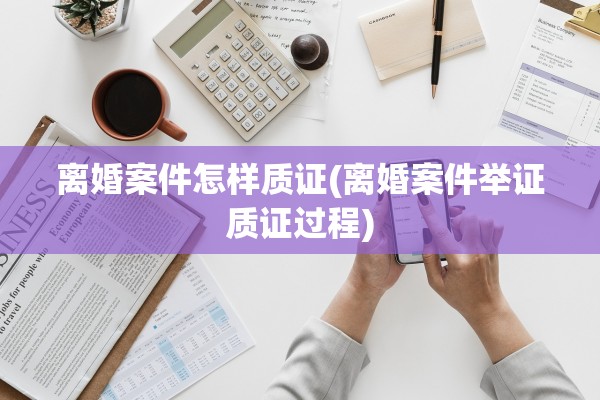 离婚案件怎样质证(离婚案件举证质证过程)