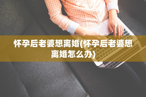 怀孕后老婆想离婚(怀孕后老婆想离婚怎么办)