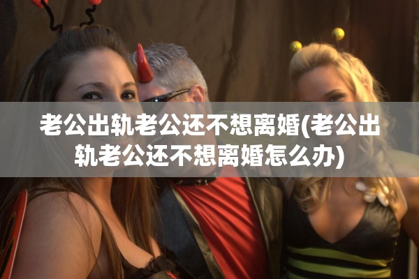 老公出轨老公还不想离婚(老公出轨老公还不想离婚怎么办)