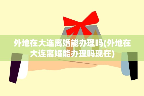 外地在大连离婚能办理吗(外地在大连离婚能办理吗现在)