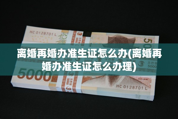 离婚再婚办准生证怎么办(离婚再婚办准生证怎么办理)