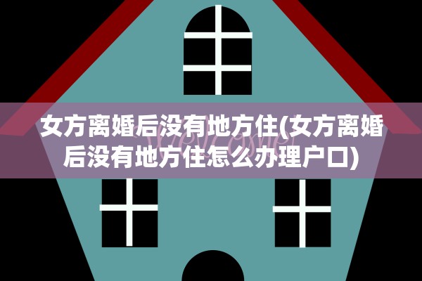 女方离婚后没有地方住(女方离婚后没有地方住怎么办理户口)