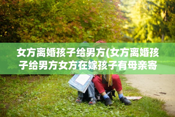 女方离婚孩子给男方(女方离婚孩子给男方女方在嫁孩子有母亲寄成全吗)