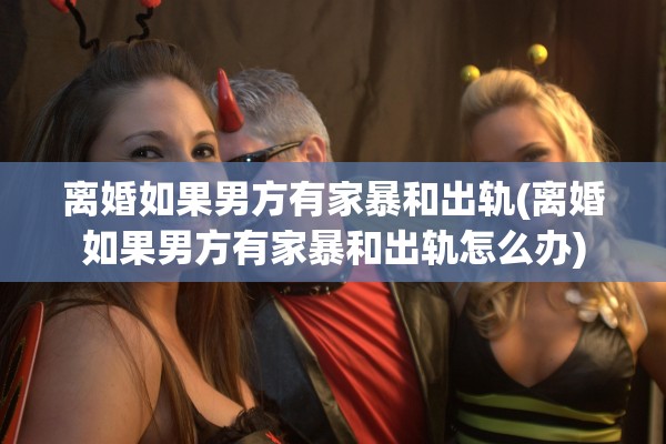 离婚如果男方有家暴和出轨(离婚如果男方有家暴和出轨怎么办)