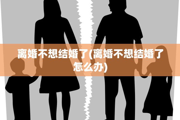离婚不想结婚了(离婚不想结婚了怎么办)
