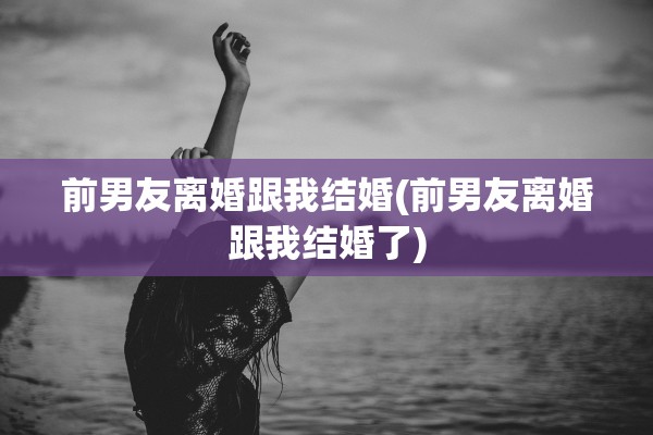 前男友离婚跟我结婚(前男友离婚跟我结婚了)