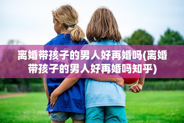 离婚带孩子的男人好再婚吗(离婚带孩子的男人好再婚吗知乎)