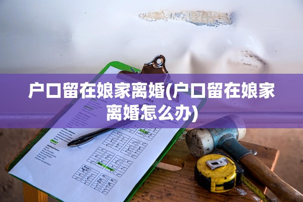 户口留在娘家离婚(户口留在娘家离婚怎么办)