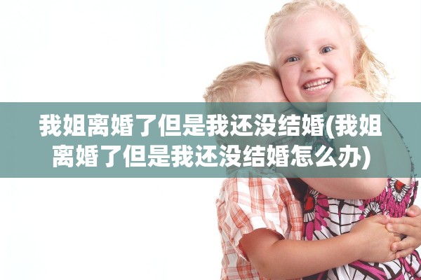 我姐离婚了但是我还没结婚(我姐离婚了但是我还没结婚怎么办)