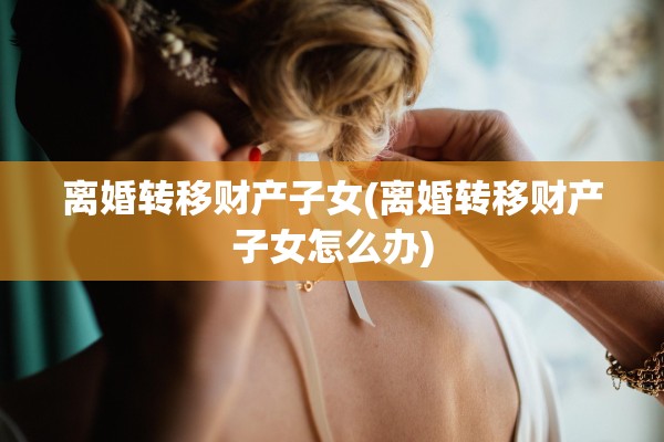 离婚转移财产子女(离婚转移财产子女怎么办)