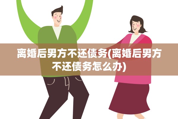 离婚后男方不还债务(离婚后男方不还债务怎么办)