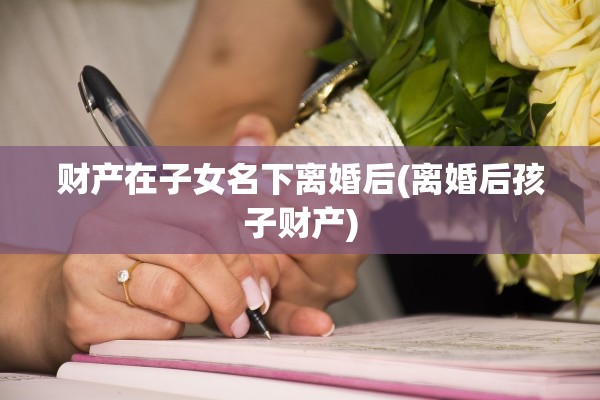 财产在子女名下离婚后(离婚后孩子财产)