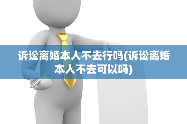 诉讼离婚本人不去行吗(诉讼离婚本人不去可以吗)