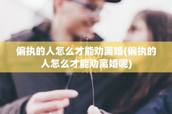 偏执的人怎么才能劝离婚(偏执的人怎么才能劝离婚呢)
