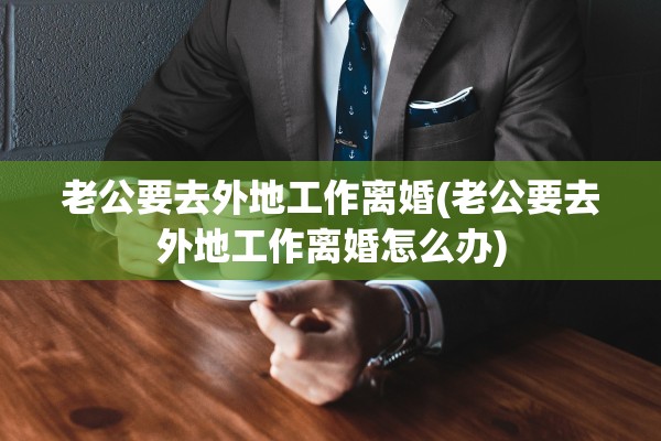 老公要去外地工作离婚(老公要去外地工作离婚怎么办)