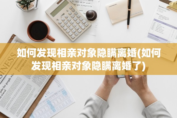 如何发现相亲对象隐瞒离婚(如何发现相亲对象隐瞒离婚了)