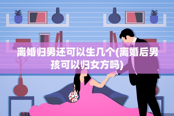 离婚归男还可以生几个(离婚后男孩可以归女方吗)