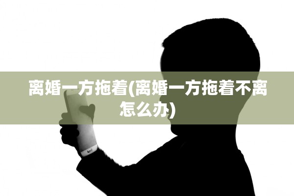 离婚一方拖着(离婚一方拖着不离怎么办)