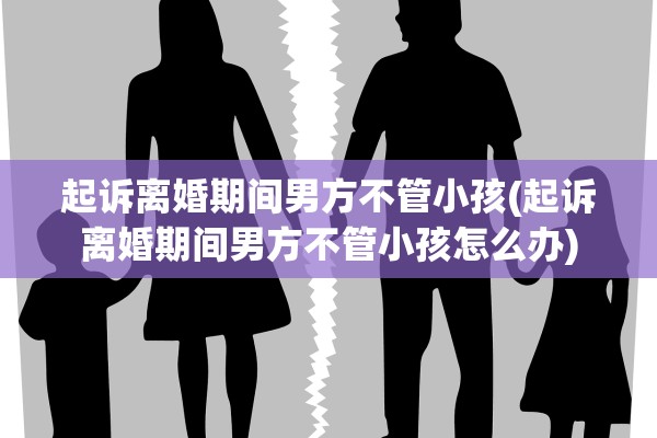 起诉离婚期间男方不管小孩(起诉离婚期间男方不管小孩怎么办)