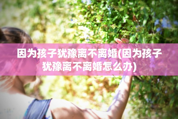 因为孩子犹豫离不离婚(因为孩子犹豫离不离婚怎么办)