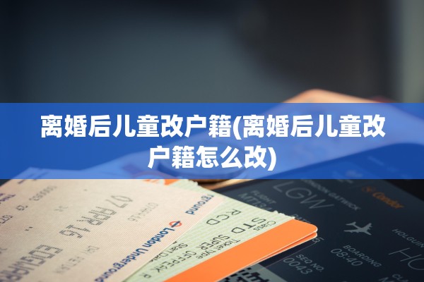 离婚后儿童改户籍(离婚后儿童改户籍怎么改)