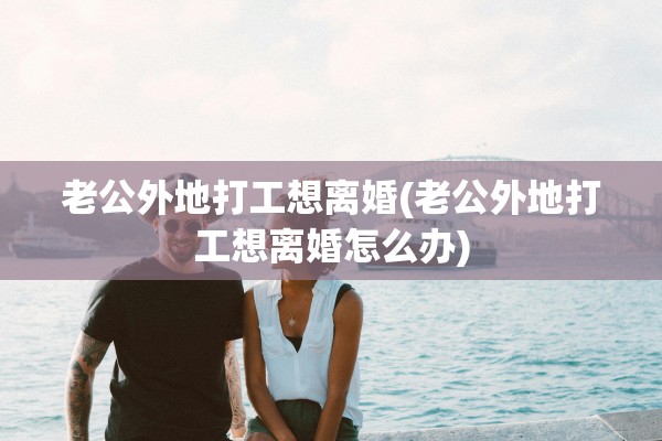 老公外地打工想离婚(老公外地打工想离婚怎么办)