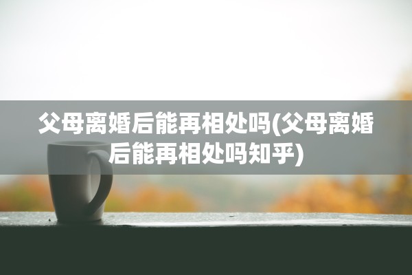 父母离婚后能再相处吗(父母离婚后能再相处吗知乎)