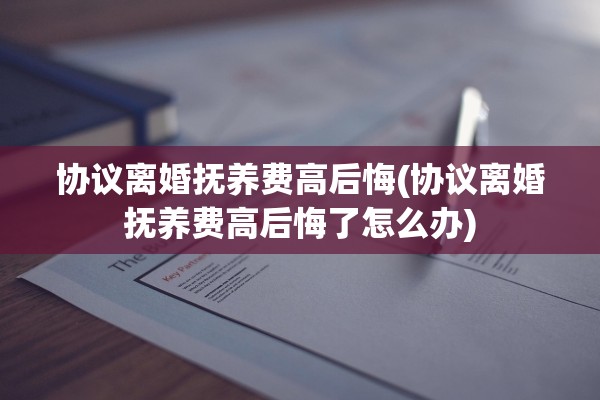 协议离婚抚养费高后悔(协议离婚抚养费高后悔了怎么办)