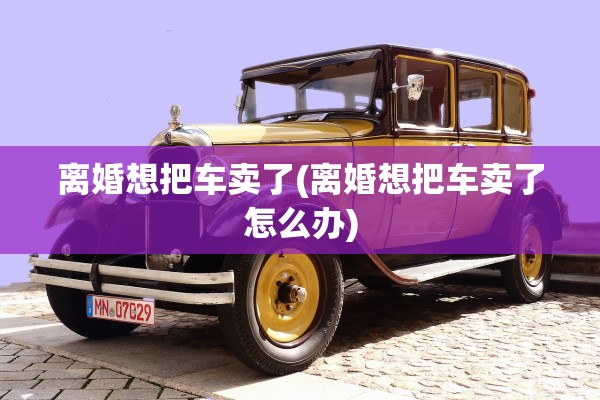 离婚想把车卖了(离婚想把车卖了怎么办)