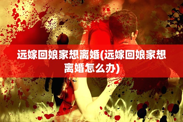 远嫁回娘家想离婚(远嫁回娘家想离婚怎么办)