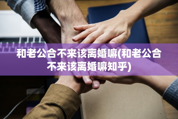 和老公合不来该离婚嘛(和老公合不来该离婚嘛知乎)