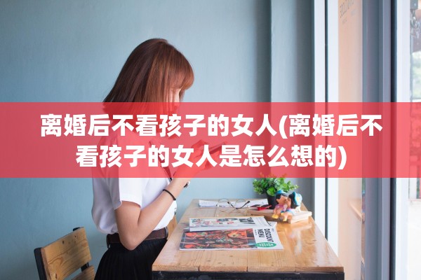 离婚后不看孩子的女人(离婚后不看孩子的女人是怎么想的)