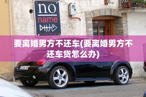 要离婚男方不还车(要离婚男方不还车贷怎么办)