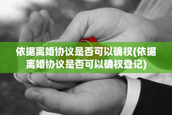 依据离婚协议是否可以确权(依据离婚协议是否可以确权登记)