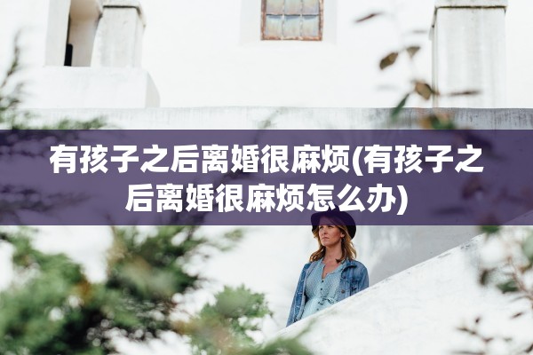 有孩子之后离婚很麻烦(有孩子之后离婚很麻烦怎么办)