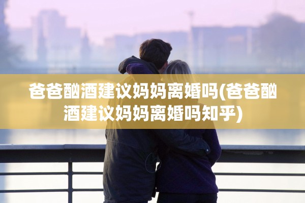 爸爸酗酒建议妈妈离婚吗(爸爸酗酒建议妈妈离婚吗知乎)