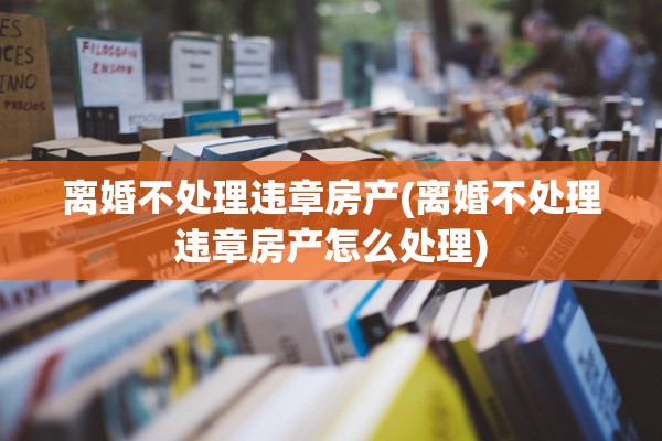 离婚不处理违章房产(离婚不处理违章房产怎么处理)