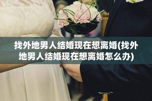 找外地男人结婚现在想离婚(找外地男人结婚现在想离婚怎么办)