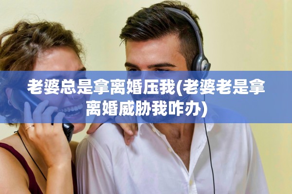 老婆总是拿离婚压我(老婆老是拿离婚威胁我咋办)