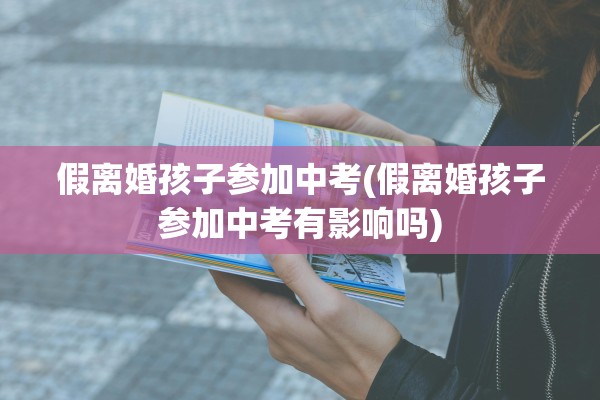 假离婚孩子参加中考(假离婚孩子参加中考有影响吗)