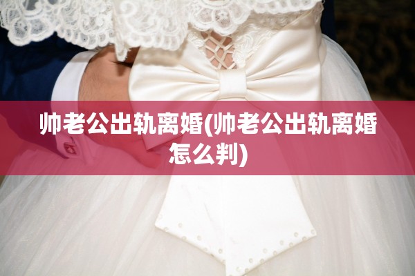帅老公出轨离婚(帅老公出轨离婚怎么判)