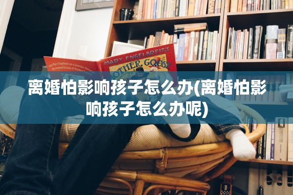 离婚怕影响孩子怎么办(离婚怕影响孩子怎么办呢)