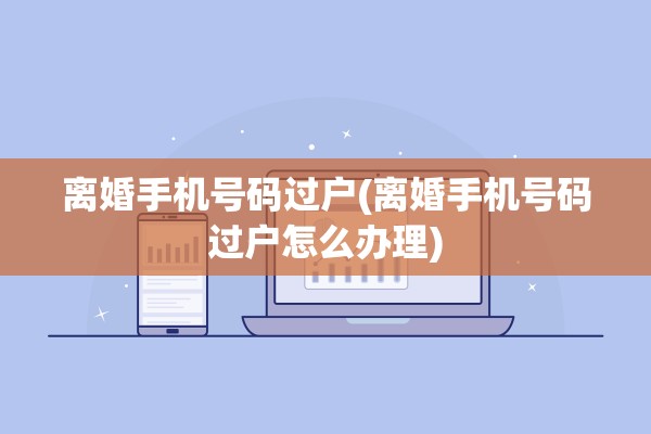 离婚手机号码过户(离婚手机号码过户怎么办理)