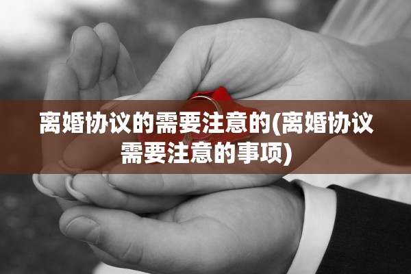 离婚协议的需要注意的(离婚协议需要注意的事项)