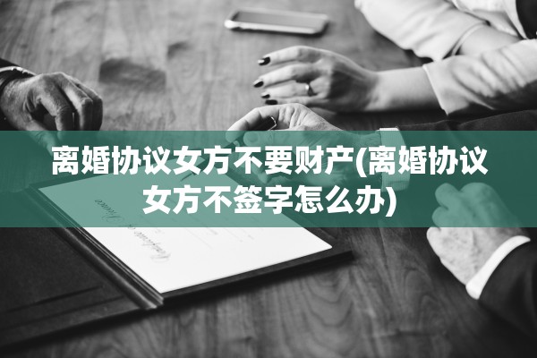 离婚协议女方不要财产(离婚协议女方不签字怎么办)