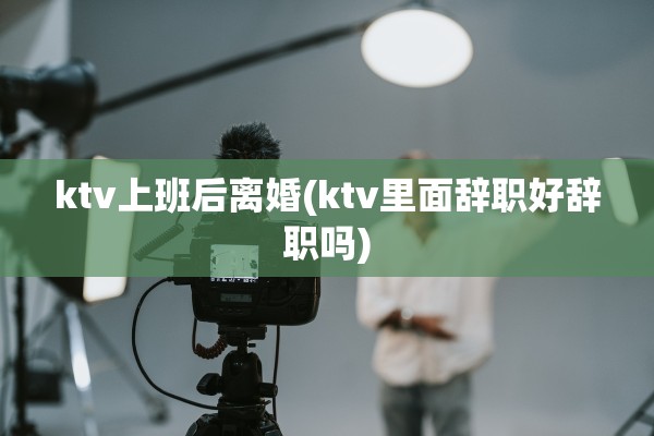 ktv上班后离婚(ktv里面辞职好辞职吗)