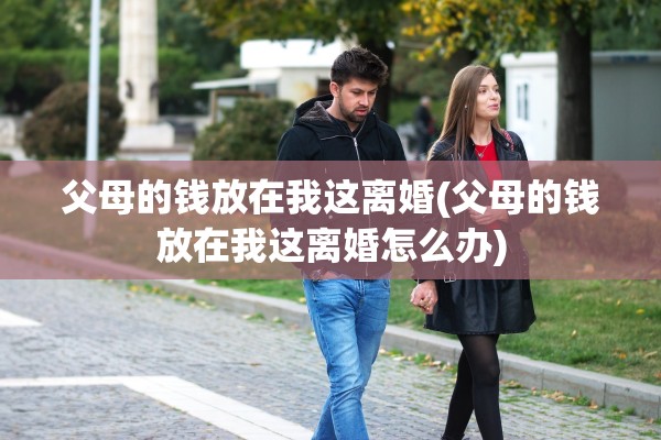 父母的钱放在我这离婚(父母的钱放在我这离婚怎么办) 父母的钱放在我这离婚(父母的钱放在我这离婚怎么办)